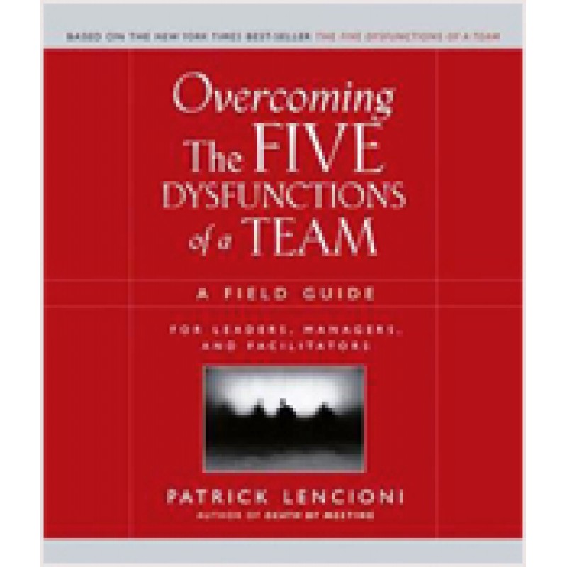 Overcoming the Five Dysfunctions of a Team: A Field Guide for Leaders, Managers, and Facilitators